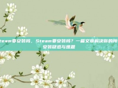 steam要安装吗，Steam要安装吗？一篇文章解决你的所有安装疑惑与难题