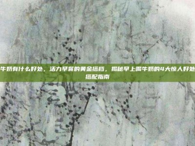 早上喝牛奶有什么好处，活力早餐的黄金搭档，揭秘早上喝牛奶的4大惊人好处与科学搭配指南