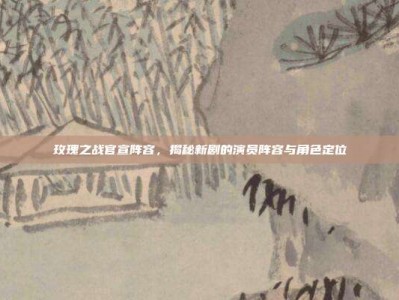 玫瑰之战官宣阵容，揭秘新剧的演员阵容与角色定位