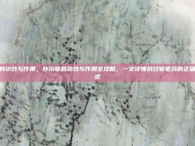 扑尔敏的功效与作用，扑尔敏的功效与作用全攻略，一文读懂抗过敏老药的正确打开方式