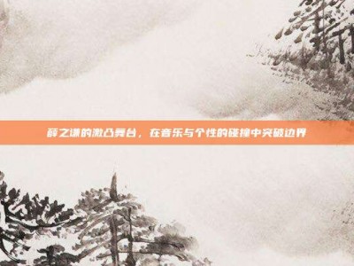 薛之谦的激凸舞台，在音乐与个性的碰撞中突破边界