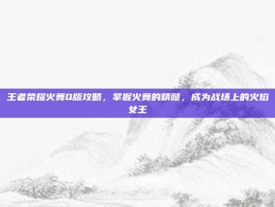王者荣耀火舞Q版攻略，掌握火舞的精髓，成为战场上的火焰女王