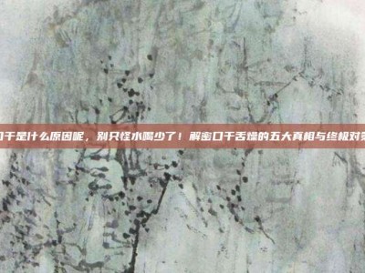 口干是什么原因呢，别只怪水喝少了！解密口干舌燥的五大真相与终极对策