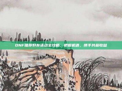 DNF推荐好友活动全攻略，把握机遇，携手共赢收益
