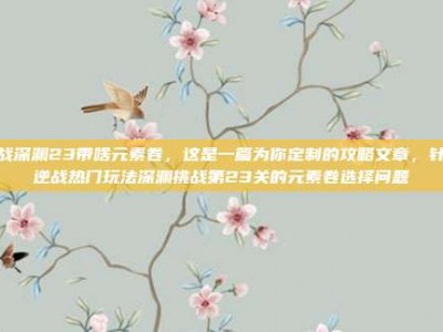 逆战深渊23带啥元素卷，这是一篇为你定制的攻略文章，针对逆战热门玩法深渊挑战第23关的元素卷选择问题