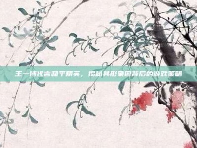 王一博代言和平精英，揭秘其形象图背后的游戏策略