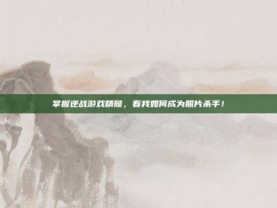 掌握逆战游戏精髓，看我如何成为照片杀手！