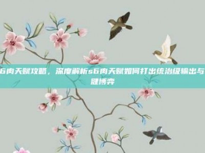 S6肉天赋攻略，深度解析s6肉天赋如何打出统治级输出与稳健博弈