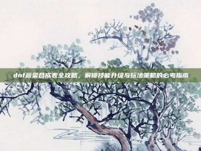 dnf蔬菜合成表全攻略，解锁技能升级与玩法策略的必考指南