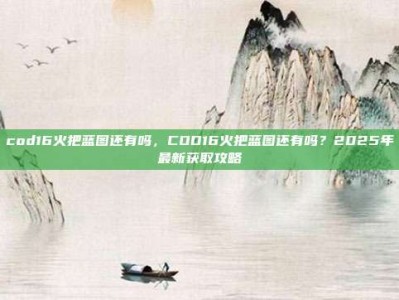 cod16火把蓝图还有吗，COD16火把蓝图还有吗？2025年最新获取攻略