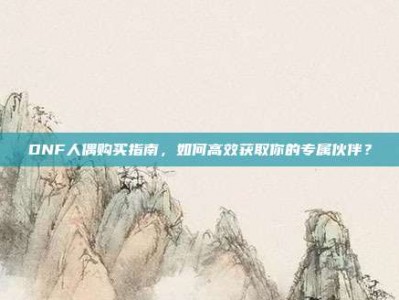 DNF人偶购买指南，如何高效获取你的专属伙伴？