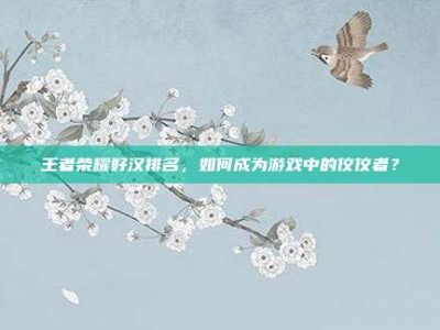 王者荣耀好汉排名，如何成为游戏中的佼佼者？