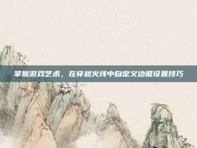 掌握游戏艺术，在穿越火线中自定义边框设置技巧