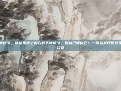 右肺下叶结节，体检报告上的右肺下叶结节，别自己吓自己！一份从发现到处理的完整攻略