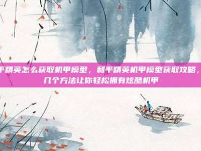和平精英怎么获取机甲模型，和平精英机甲模型获取攻略，这几个方法让你轻松拥有炫酷机甲