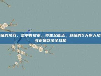 蒜苗的功效，菜中青霉素，养生全能王，蒜苗的5大惊人功效与正确吃法全攻略