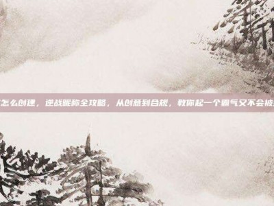 逆战名字怎么创建，逆战昵称全攻略，从创意到合规，教你起一个霸气又不会被封的名字