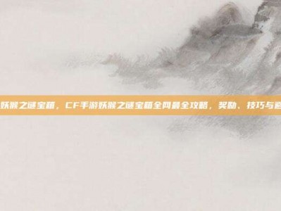 cf手游妖猴之谜宝箱，CF手游妖猴之谜宝箱全网最全攻略，奖励、技巧与避坑指南