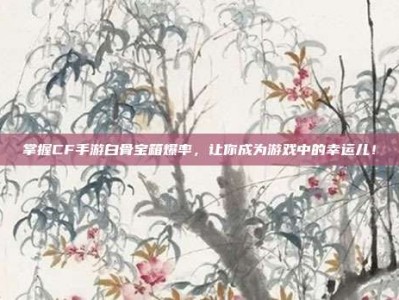 掌握CF手游白骨宝箱爆率，让你成为游戏中的幸运儿！