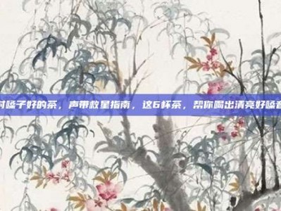 对嗓子好的茶，声带救星指南，这6杯茶，帮你喝出清亮好嗓音
