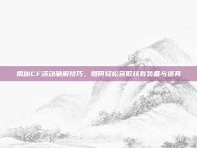 揭秘CF活动破解技巧，如何轻松获取稀有装备与道具