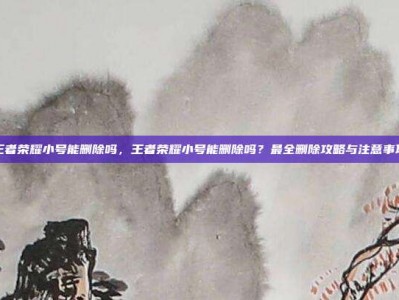 王者荣耀小号能删除吗，王者荣耀小号能删除吗？最全删除攻略与注意事项