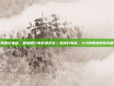 各银行电话，最强银行电话通讯录｜这样打电话，5分钟解决所有问题