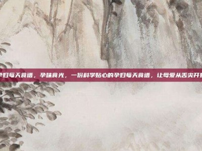 孕妇每天食谱，孕味食光，一份科学贴心的孕妇每天食谱，让母爱从舌尖开始