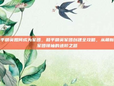 和平精英如何成为军团，和平精英军团创建全攻略，从萌新到军团领袖的进阶之路