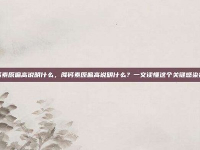 降钙素原偏高说明什么，降钙素原偏高说明什么？一文读懂这个关键感染指标