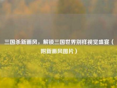 三国杀新画风，解锁三国世界别样视觉盛宴（附新画风图片）