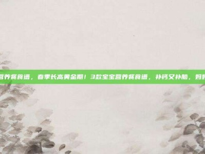 宝宝营养餐食谱，春季长高黄金期！3款宝宝营养餐食谱，补钙又补脑，妈妈必学
