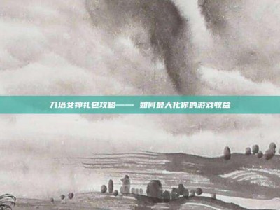刀塔女神礼包攻略—— 如何最大化你的游戏收益
