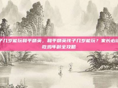 孩子几岁能玩和平精英，和平精英孩子几岁能玩？家长必读的吃鸡年龄全攻略