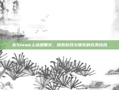 在Steam上点燃篝火，探索游戏与娱乐的完美结合