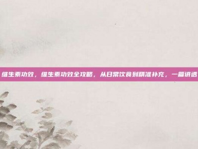 维生素功效，维生素功效全攻略，从日常饮食到精准补充，一篇讲透