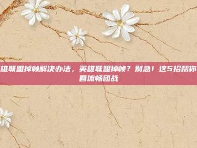 英雄联盟掉帧解决办法，英雄联盟掉帧？别急！这5招帮你找回流畅团战