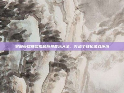 掌握英雄联盟视频背景音乐大全，打造个性化游戏环境