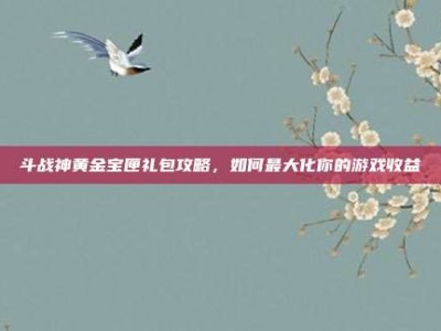 斗战神黄金宝匣礼包攻略，如何最大化你的游戏收益