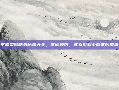 王者荣耀防身秘籍大全，掌握技巧，成为游戏中的不败英雄