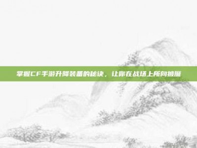 掌握CF手游升降装备的秘诀，让你在战场上所向披靡