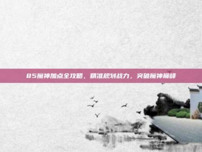 85魔神加点全攻略，精准规划战力，突破魔神巅峰