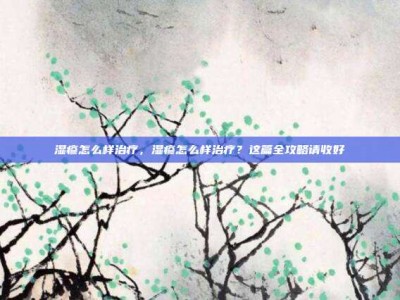 湿疹怎么样治疗，湿疹怎么样治疗？这篇全攻略请收好