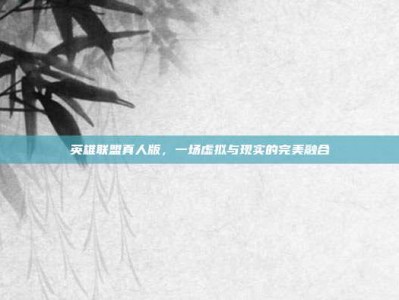 英雄联盟真人版，一场虚拟与现实的完美融合