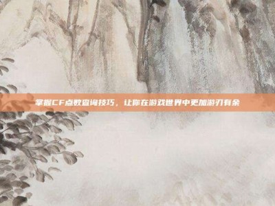 掌握CF点数查询技巧，让你在游戏世界中更加游刃有余
