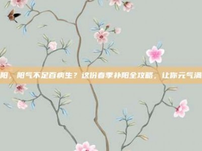 补阳，阳气不足百病生？这份春季补阳全攻略，让你元气满满