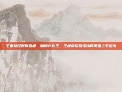 王者荣耀断臂强者，断臂亦称王，王者荣耀最强独臂英雄上手指南