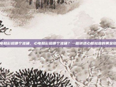 心电和彩超哪个准确，心电和彩超哪个准确？一篇讲透心脏检查的黄金搭档