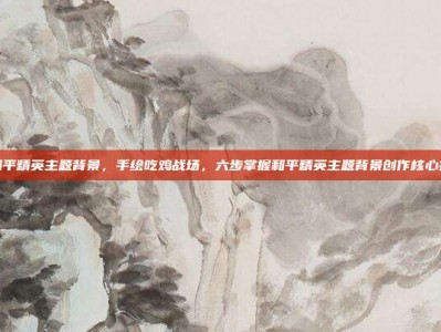 画和平精英主题背景，手绘吃鸡战场，六步掌握和平精英主题背景创作核心技巧