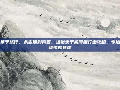 带孩子旅行，从崩溃到真香，这份亲子游降维打击攻略，专治各种带娃焦虑